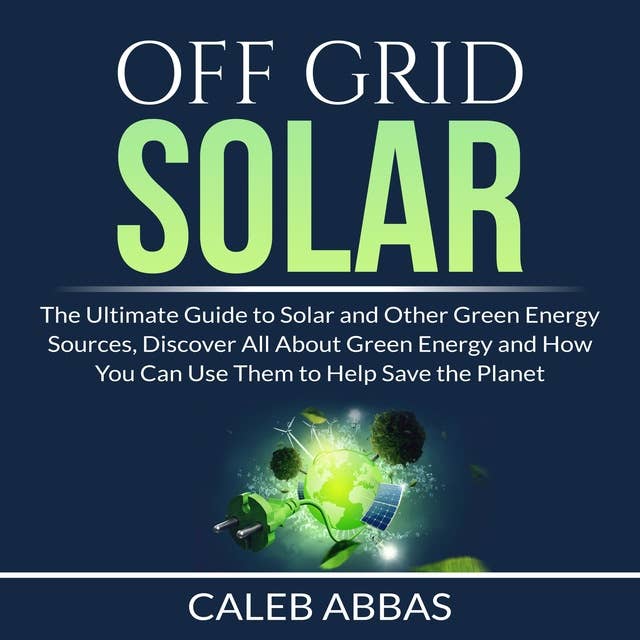 Off Grid Solar: The Ultimate Guide to Solar and Other Green Energy Sources, Discover All About Green Energy and How You Can Use Them to Help Save the Planet