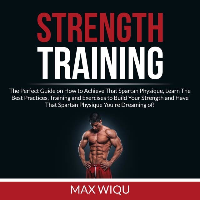 Strength Training: The Perfect Guide on How to Achieve That Spartan Physique, Learn The Best Practices, Training and Exercises to Build Your Strength and Have That Spartan Physique You're Dreaming of