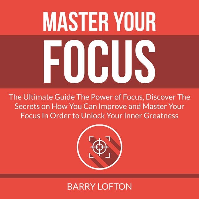 Master Your Focus: The Ultimate Guide The Power of Focus, Discover The Secrets on How You Can Improve and Master Your Focus In Order to Unlock Your Inner Greatness