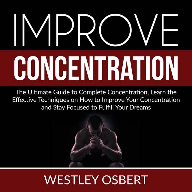Improve Concentration: The Ultimate Guide to Complete Concentration, Learn the Effective Techniques on How to Improve Your Concentration and Stay Focused to Fulfill Your Dreams