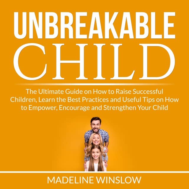Unbreakable Child: The Ultimate Guide on How to Raise Successful Children, Learn the Best Practices and Useful Tips on How to Empower, Encourage and Strengthen Your Child