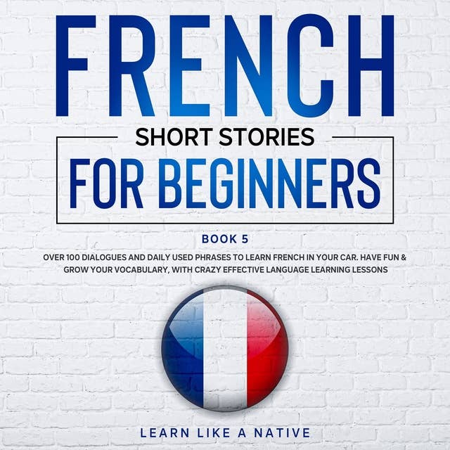 French Short Stories for Beginners Book 5: Over 100 Dialogues & Daily Used Phrases to Learn French in Your Car. Have Fun & Grow Your Vocabulary, with Crazy Effective Language Learning Lessons