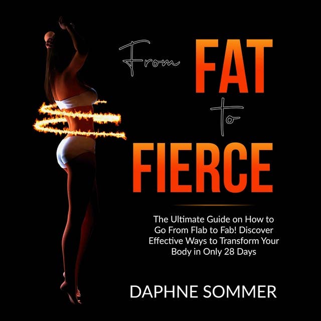 From Fat to Fierce: The Ultimate Guide on How to Go From Flab to Fab! Discover Effective Ways to Transform Your Body in Only 28 Days