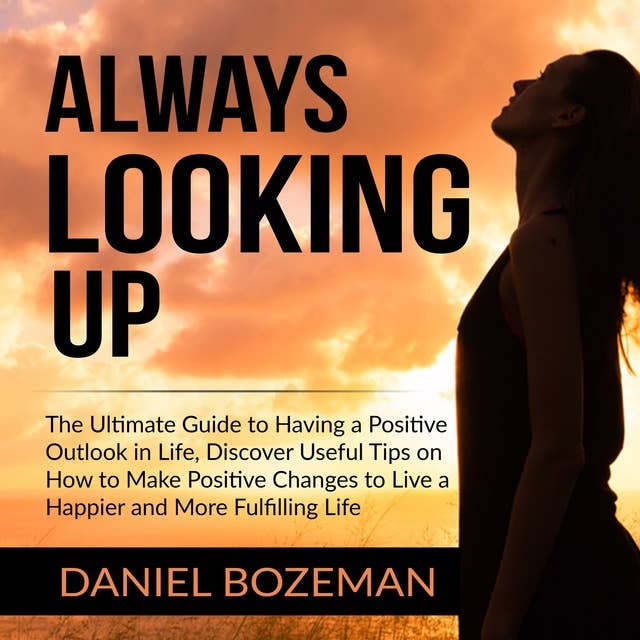 Always Looking Up: The Ultimate Guide to Having a Positive Outlook in Life, Discover Useful Tips on How to Make Positive Changes to Live a Happier and More Fulfilling Life