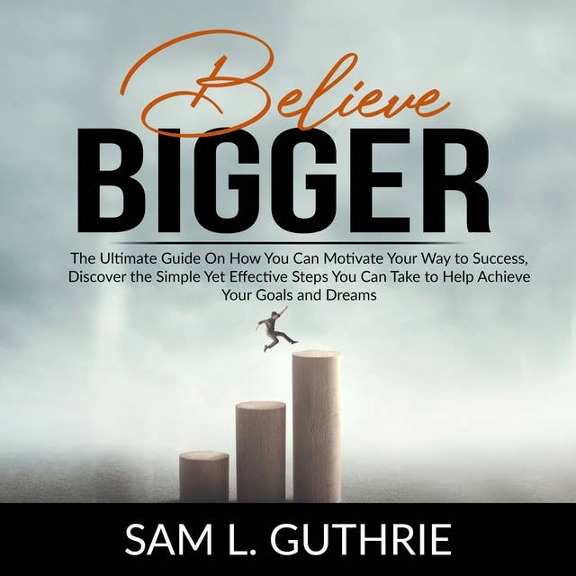 Believe Bigger: The Ultimate Guide On How You Can Motivate Your Way to Success, Discover the Simple Yet Effective Steps You Can Take to Help Achieve Your Goals and Dreams