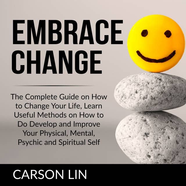 Embrace Change: The Complete Guide on How to Change Your Life, Learn Useful Methods on How to Do Develop and Improve Your Physical, Mental, Psychic and Spiritual Self