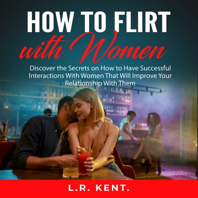 How to Flirt with Women: Discover the Secrets on How to Have Successful Interactions With Women That Will Improve Your Relationship With Them