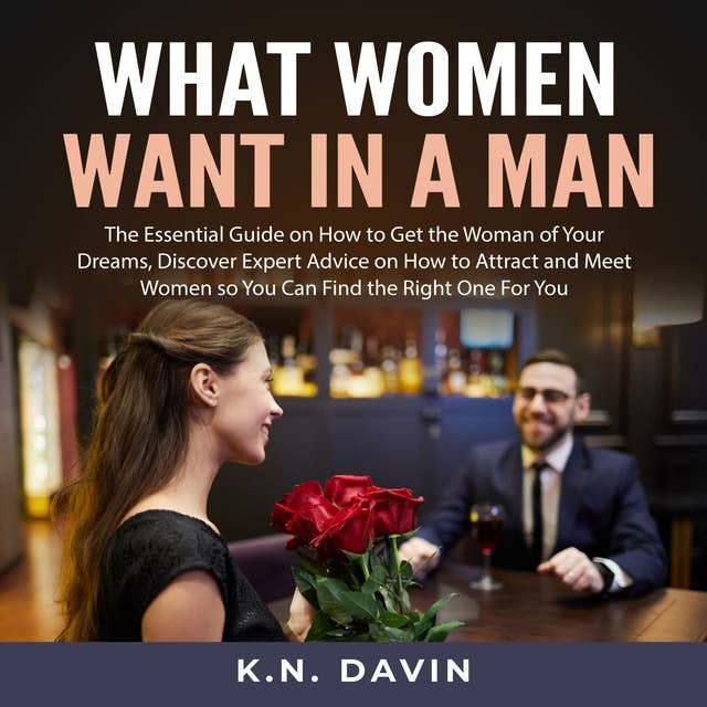 What Women Want In A Man: The Essential Guide on How to Get the Woman of Your Dreams, Discover Expert Advice on How to Attract and Meet Women so You Can Find the Right One For You