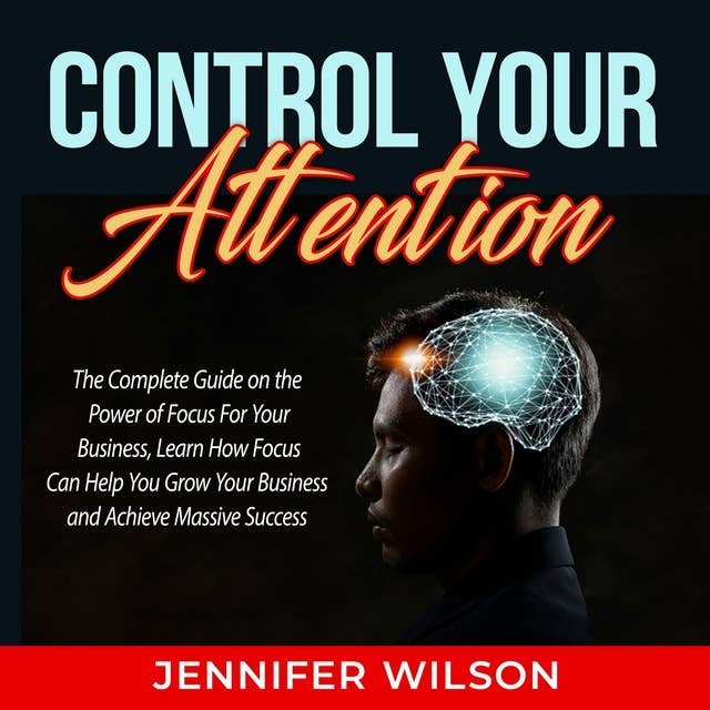 Control Your Attention: The Complete Guide on the Power of Focus For Your Business, Learn How Focus Can Help You Grow Your Business and Achieve Massive Success