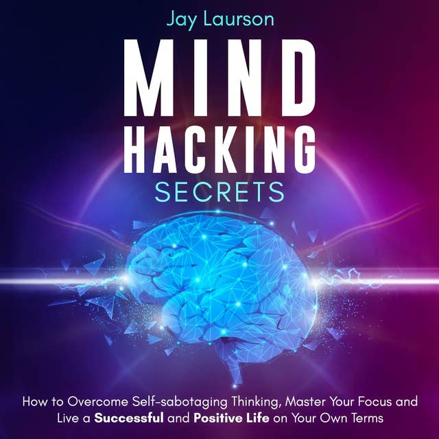 Mind Hacking Secrets: How to Overcome Self-Sabotaging Thinking, Master Your Focus and Live a Successful and Positive Life on Your Own Terms
