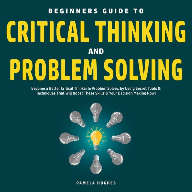 Beginners Guide to Critical Thinking and Problem Solving: Become a Better Critical Thinker & Problem Solver, by Using Secret Tools & Techniques That Will Boost These Skills & Your Decision Making Now!