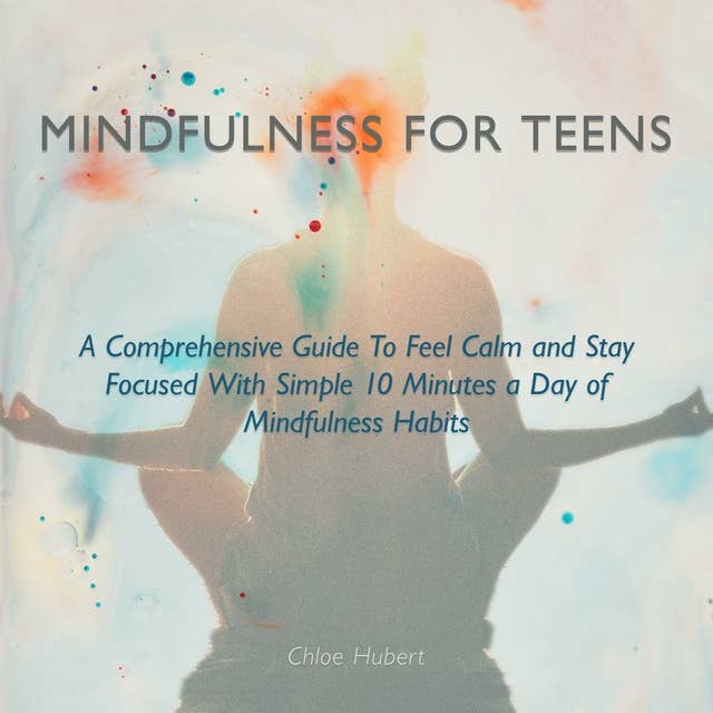 Mindfulness for Teens: A Comprehensive Guide to Feel Calm and Stay Focused with Simple 10 Minutes a Day of Mindfulness Habits