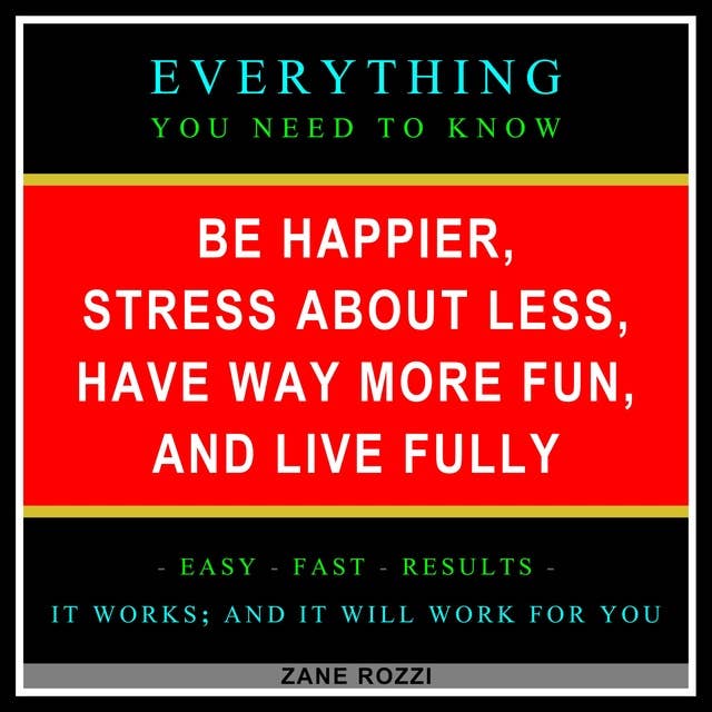 Be Happier, Stress About Less, Have Way More Fun, and Live Fully: Everything You Need to Know - Easy Fast Results - It Works; and It Will Work for You