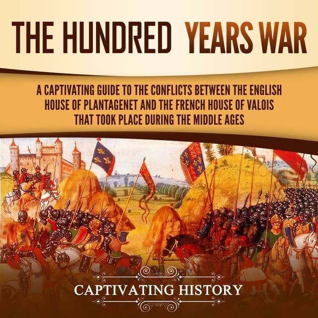 The Hundred Years’ War: A Captivating Guide to the Conflicts Between the English House of Plantagenet and the French House of Valois That Took Place During the Middle Ages