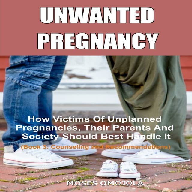 Unwanted Pregnancy: How Victims Of Unplanned Pregnancies, Their Parents And Society Should Best Handle It (Book 3: Counseling and Recommendations)