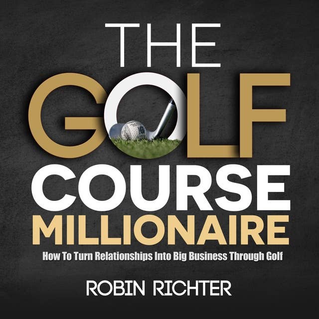 The Golf Course Millionaire: How To Turn Relationships Into Big Business Through Golf 