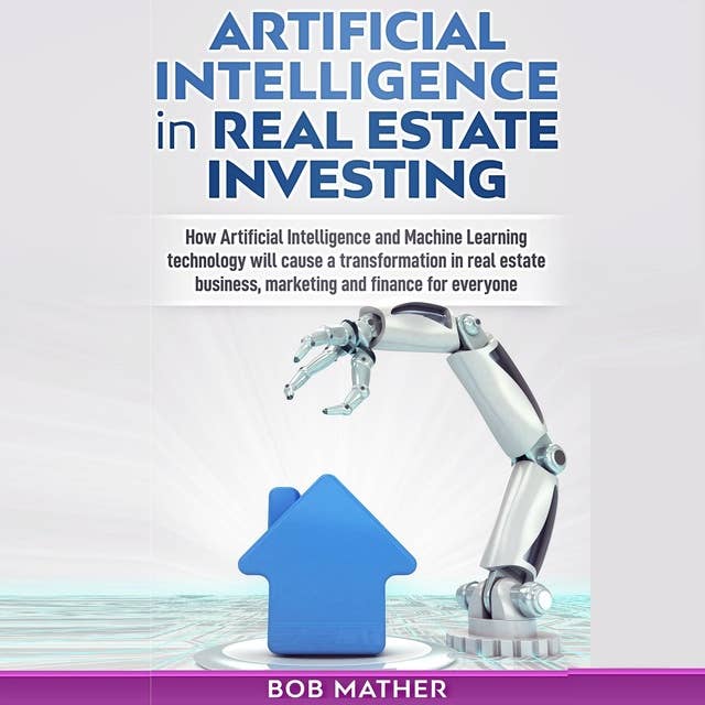 Artificial Intelligence in Real Estate Investing: How artificial Intelligence and Machine Learning Technology will cause a transformation in real estate business, marketing and finance for everyone