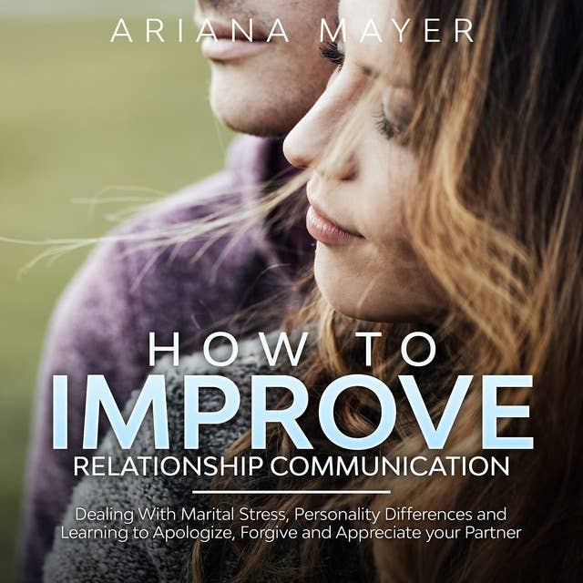 How To Improve Relationship Communication: Dealing With Marital Stress, Personality Differences and Learning to Apologize, Forgive and Appreciate your Partner