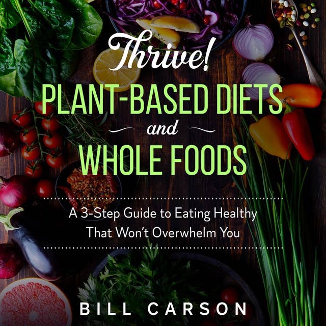 Thrive! Plant-Based Diets and Whole Foods: A 3-Step Guide to Eating Healthy That Won’t Overwhelm You
