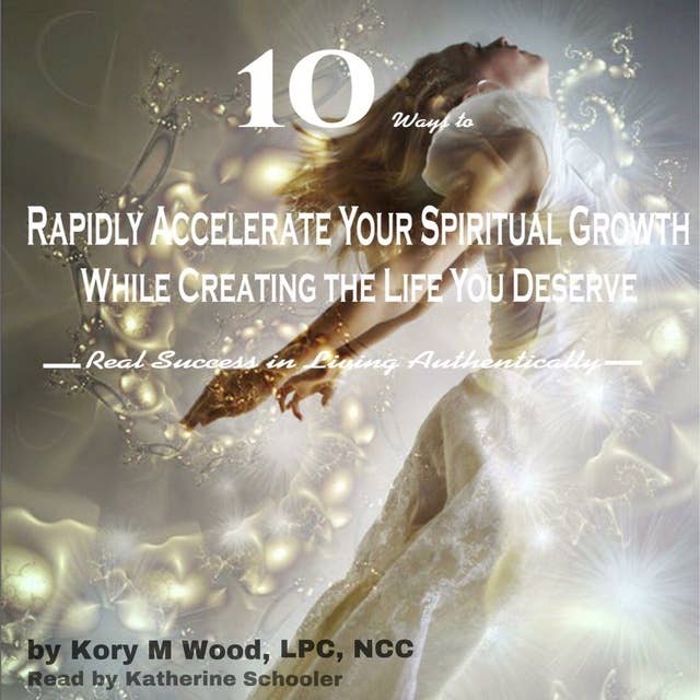 10 Ways to Rapidly Accelerate Your Spiritual Growth While Creating the Life You Deserve: Real Success in Living Authentically