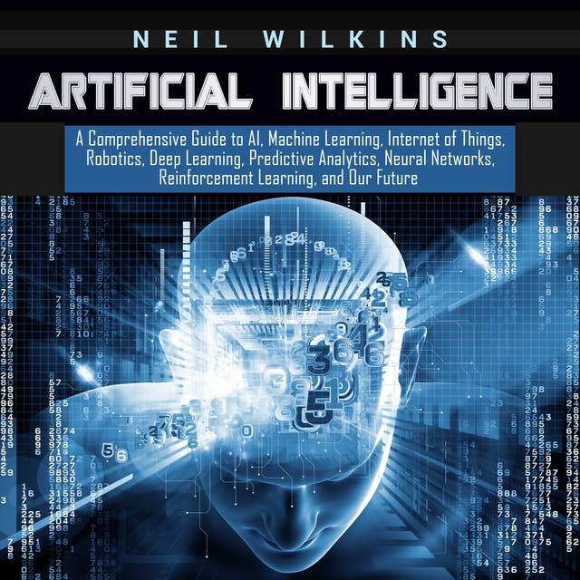 Artificial Intelligence: A Comprehensive Guide to AI, Machine Learning, Internet of Things, Robotics, Deep Learning, Predictive Analytics, Neural Networks, Reinforcement Learning, and Our Future