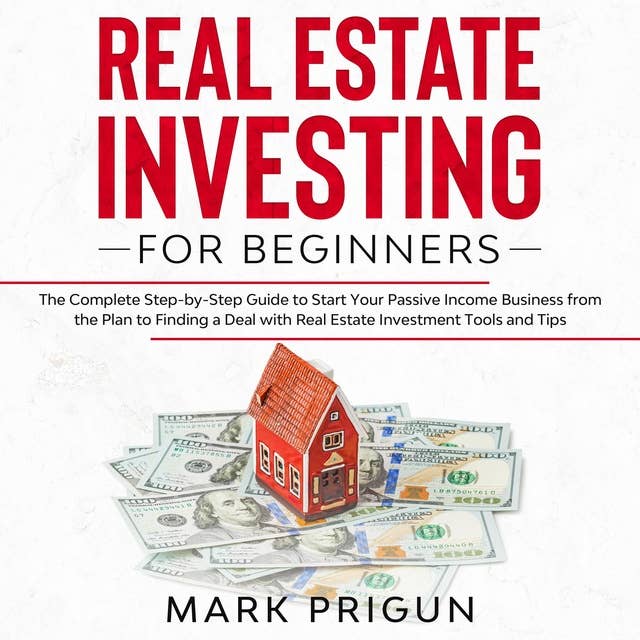 Real Estate Investing for Beginners: The Complete Step-by-Step Guide to Start Your Passive Income Business from the Plan to Finding a Deal with Real Estate Investment Tools and Tips