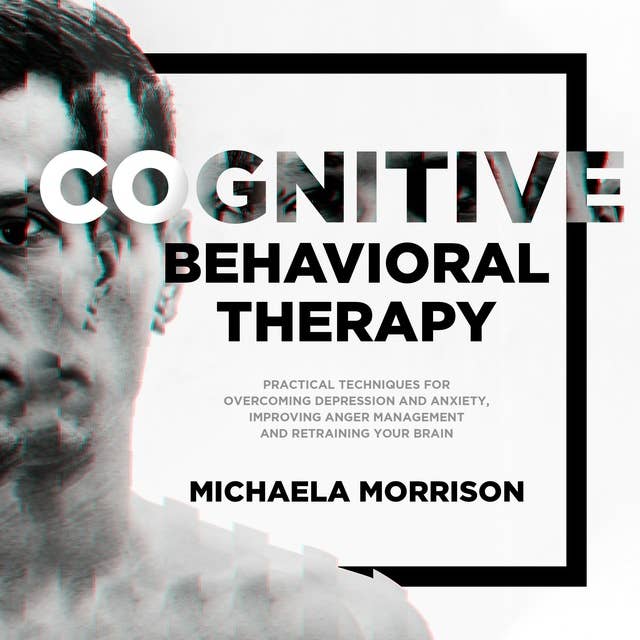 Cognitive Behavioral Therapy: Practical Techniques for Overcoming Depression and Anxiety, Improving Anger Management and Retraining Your Brain