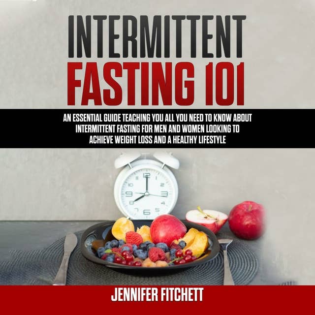 Intermittent Fasting 101: An Essential Guide Teaching You All You Need to Know About Intermittent Fasting for Men and Women Looking to Achieve Weight Loss and a Healthy Lifestyle