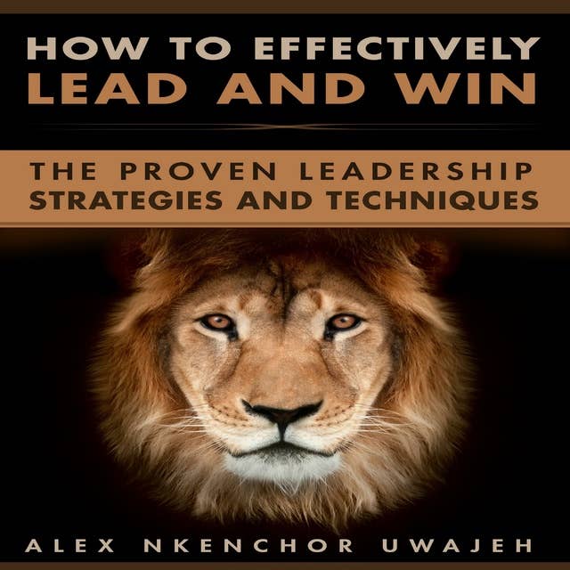 How to Effectively Lead and Win: The Proven Leadership Strategies and Techniques