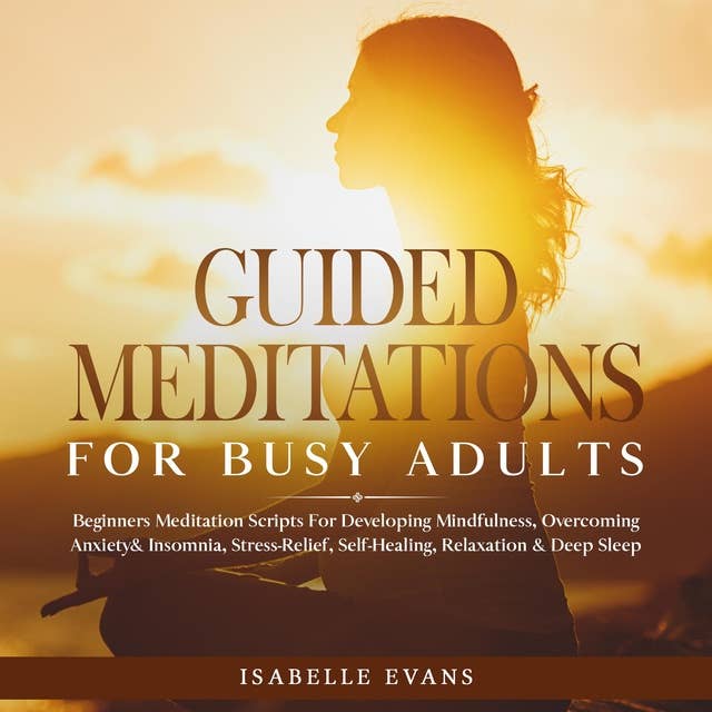 Guided Meditations For Busy Adults: Beginners Scripts For Developing Mindfulness, Overcoming Anxiety & Insomnia, Stress-Relief, Self-Healing, Relaxation & Deep Sleep & Overthinking