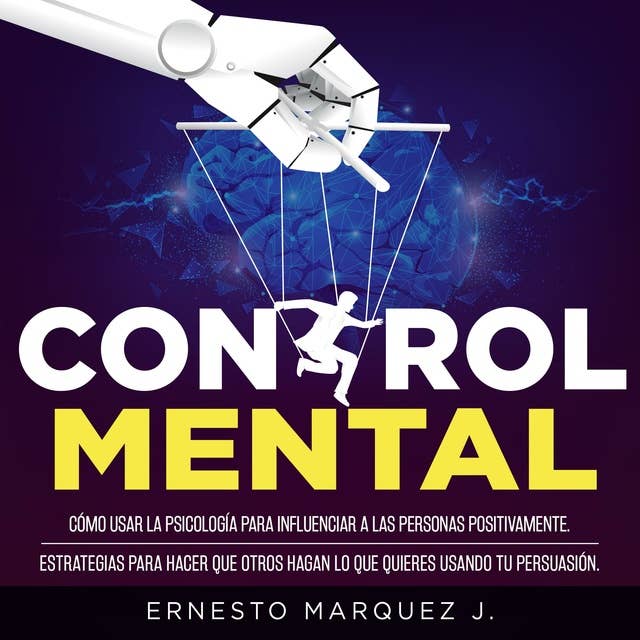 CONTROL MENTAL: Cómo usar la psicología para influenciar a las personas positivamente. Estrategias para hacer que otros hagan lo que quieres usando tu persuasión.
