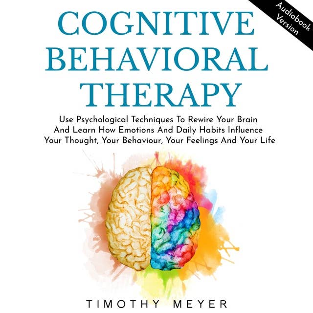 Cognitive Behavioral Therapy: Use Psychological Techniques To Rewire Your Brain And Learn How Emotions And Daily Habits Influence Your Thought, Your Behaviour, Your Feelings And Your Life