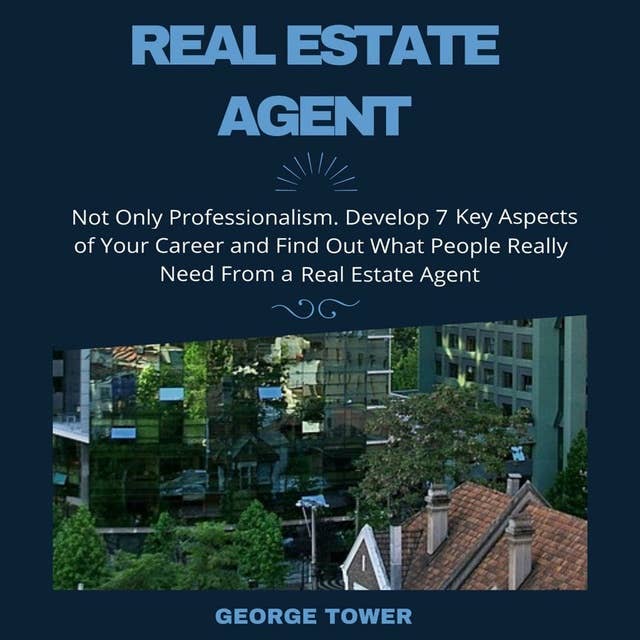 Real Estate Agent: Not Only Professionalism. Develop 7 Key Aspects of Your Career and Find Out What People Really Need From a Real Estate Agent