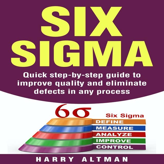 Six Sigma: Quick Step-By-Step Guide To Improve Quality And Eliminate Defects In Any Process