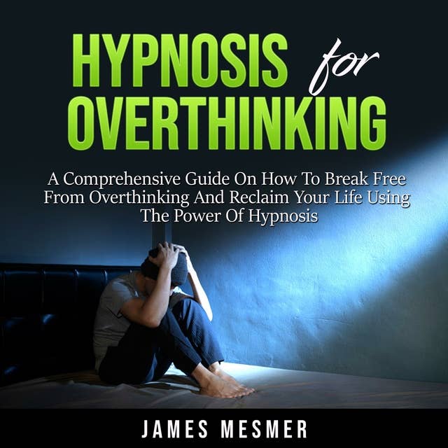 Hypnosis for Overthinking: A Comprehensive Guide On How To Break Free From Overthinking And Reclaim Your Life Using The Power Of Hypnosis
