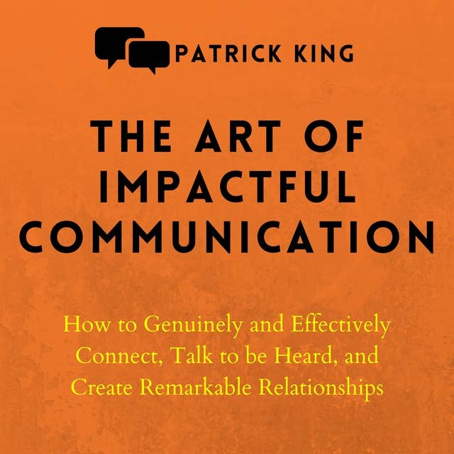 The Art of Impactful Communication: How to Genuinely and Effectively Connect, Talk to Be Heard, and Create Remarkable Relationships