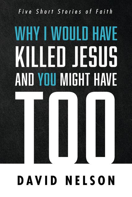 Why I Would Have Killed Jesus and You Might Have Too: Five Short Stories of Faith