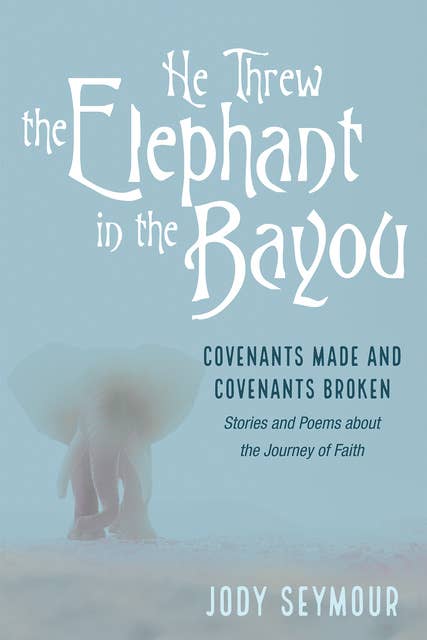He Threw the Elephant in the Bayou: Covenants Made and Covenants Broken: Stories and Poems about the Journey of Faith