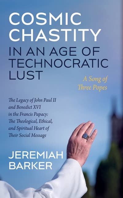 Cosmic Chastity in an Age of Technocratic Lust: A Song of Three Popes: The Legacy of John Paul II and Benedict XVI in the Francis Papacy: The Theological, Ethical, and Spiritual Heart of Their Social Message