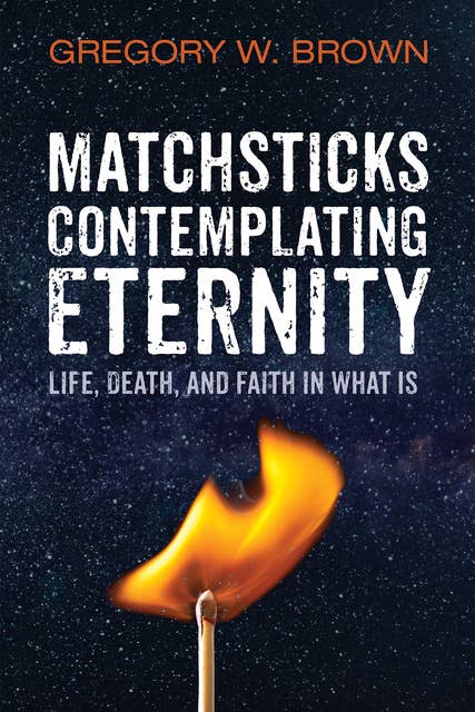 Matchsticks Contemplating Eternity: Life, Death, and Faith in What Is