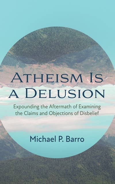 Atheism Is a Delusion: Expounding the Aftermath of Examining the Claims and Objections of Disbelief