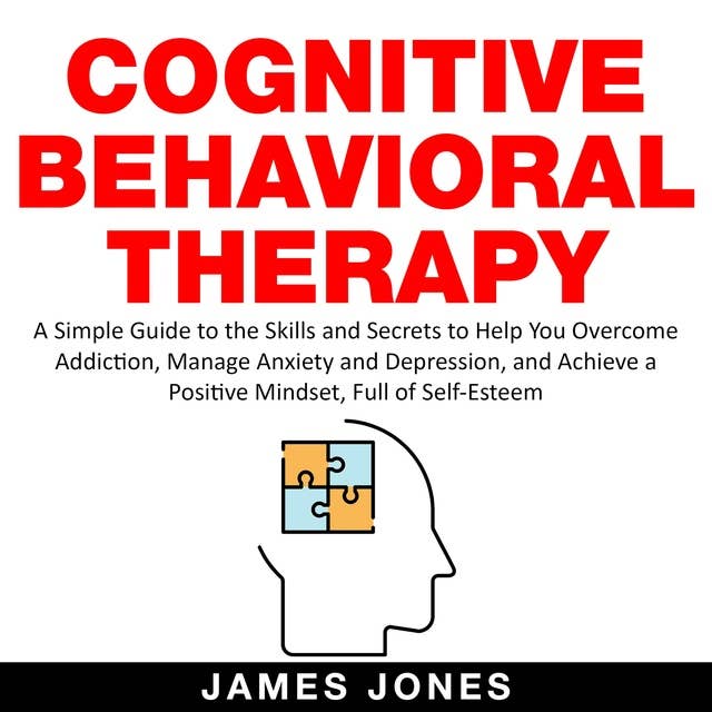 Cognitive Behavioral Therapy: A Simple Guide to the Skills and Secrets to Help You Overcome Addiction, Manage Anxiety and Depression and Achieve a Positive Mindset Full Of Self-Esteem