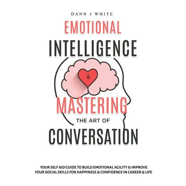 Emotional Intelligence and Mastering the Art of Conversation: Your Self Aid Guide to Build Emotional Agility and Improve Your Social Skills For Happiness and Confidence in Career and Life