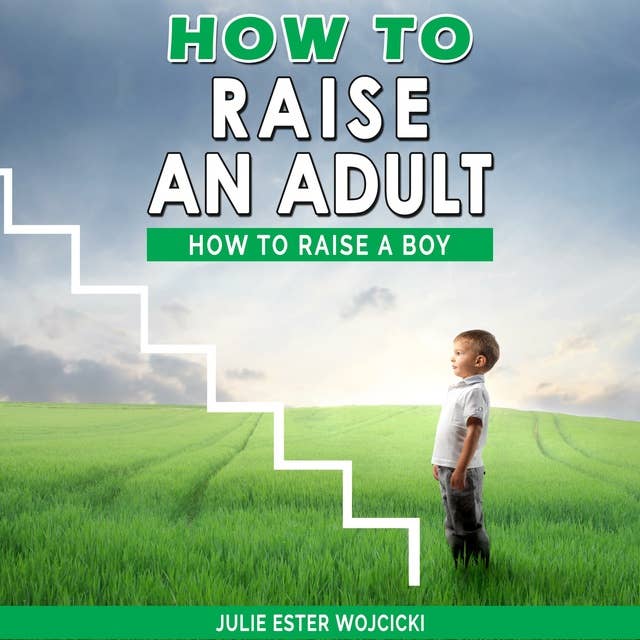 HOW TO RAISE AN ADULT: How to Raise a Boy, Break Free of the Overparenting Trap, Increase your Influence with The Power of Connection to Build Good Men! Prepare Your Kid for Success!