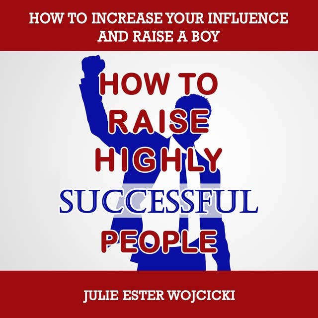 How to Raise Highly Successful People: How to Increase your Influence and Raise a Boy, Break Free of the Overparenting Trap and Prepare Kids for Success! Learn How Successful People Lead!