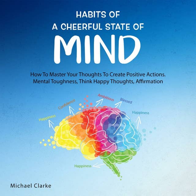 Habits of a Cheerful State of Mind: How to Master Your Thoughts to Create Positive Actions, Mental Toughness, Think Happy Thoughts, Affirmations