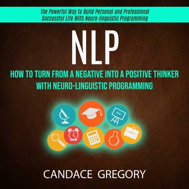Nlp: How to Turn From a Negative Into a Positive Thinker With Neuro-linguistic Programming (The Powerful Way to Build Personal and Professional Successful Life With Neuro-linguistic Programming)