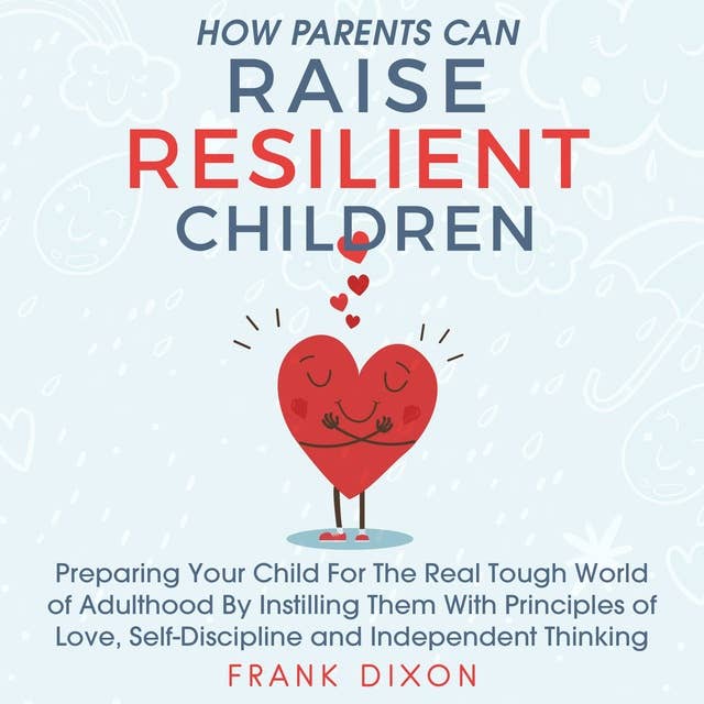How Parents Can Raise Resilient Children: Preparing Your Child for the Real Tough World of Adulthood by Instilling Them With Principles of Love, Self-Discipline, and Independent Thinking