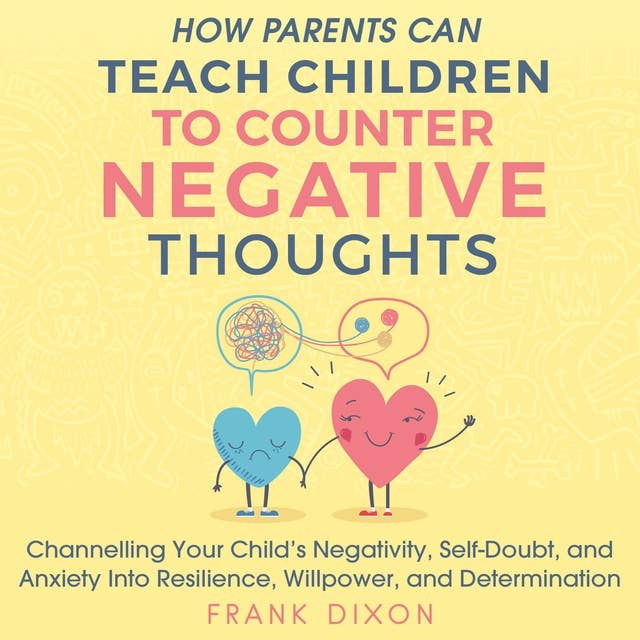 How Parents Can Teach Children to Counter Negative Thoughts: Channelling Your Child's Negativity, Self-Doubt, and Anxiety into Resilience, Willpower, and Determination