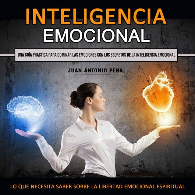 Inteligencia Emocional: Una Guía Practica Para Dominar Las Emociones Con Los Secretos De La Inteligencia Emocional (Lo Que Necesita Saber Sobre La Libertad Emocional Espiritual)